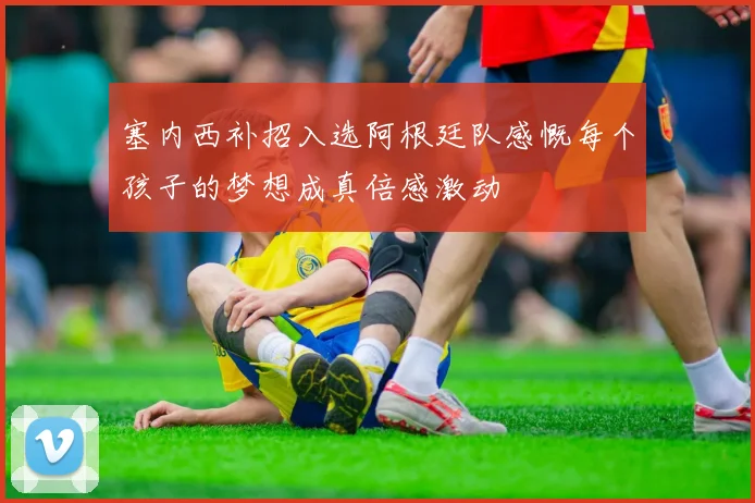 塞内西补招入选阿根廷队感慨每个孩子的梦想成真倍感激动