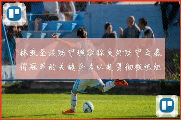 林秉圣谈防守理念称良好防守是赢得冠军的关键全力以赴贯彻教练组战术