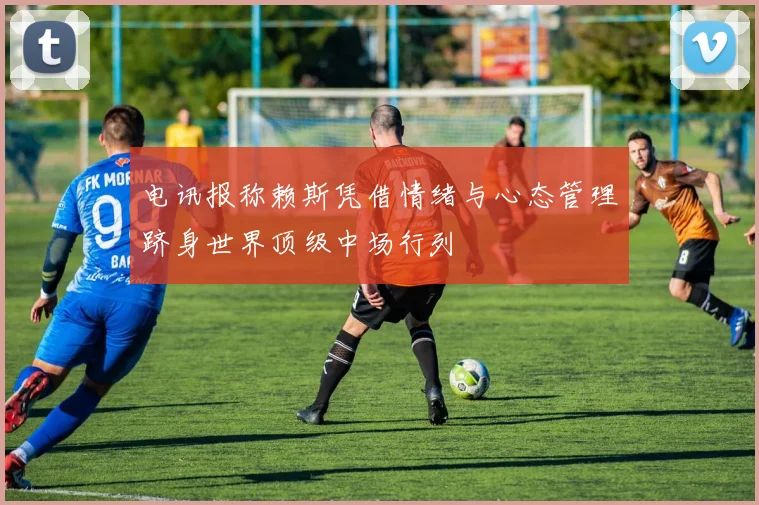电讯报称赖斯凭借情绪与心态管理跻身世界顶级中场行列