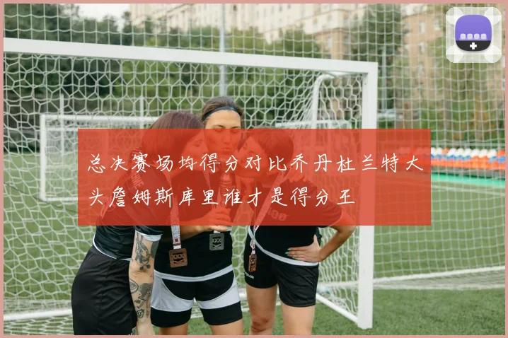 总决赛场均得分对比乔丹杜兰特大头詹姆斯库里谁才是得分王