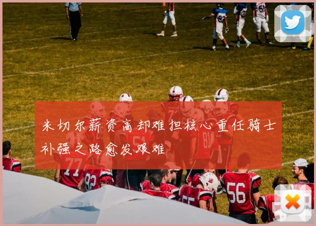 米切尔薪资高却难担核心重任骑士补强之路愈发艰难