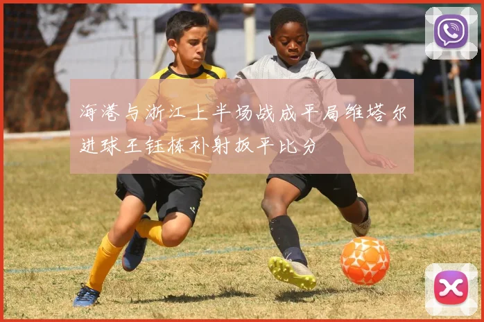 海港与浙江上半场战成平局维塔尔进球王钰栋补射扳平比分
