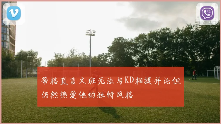 蒂格直言文班无法与KD相提并论但仍然热爱他的独特风格