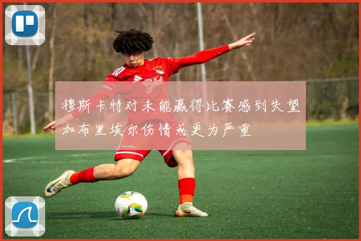 穆斯卡特对未能赢得比赛感到失望加布里埃尔伤情或更为严重