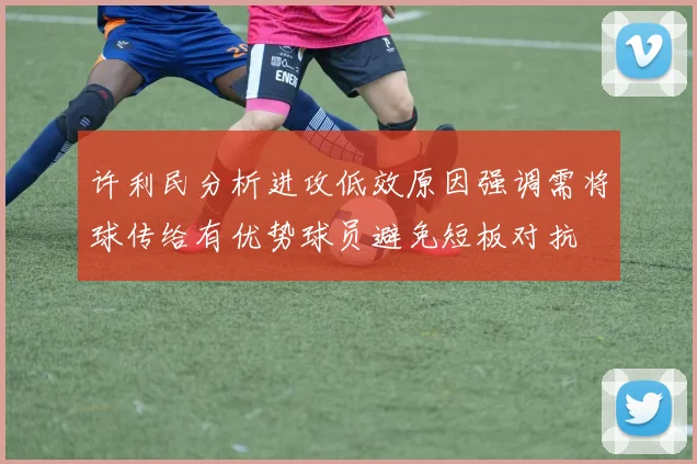 许利民分析进攻低效原因强调需将球传给有优势球员避免短板对抗