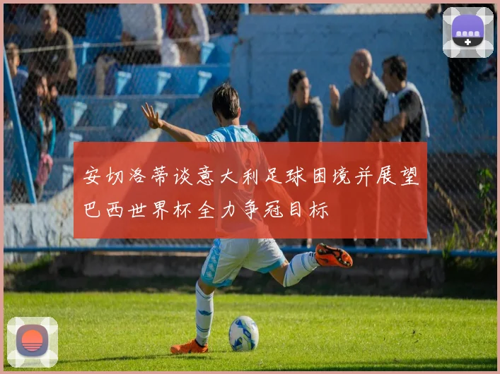 安切洛蒂谈意大利足球困境并展望巴西世界杯全力争冠目标