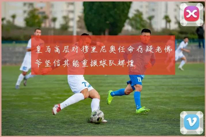 皇马高层对穆里尼奥任命存疑老佛爷坚信其能重振球队辉煌