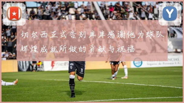 切尔西正式告别库库感谢他为球队辉煌成就所做的贡献与祝福