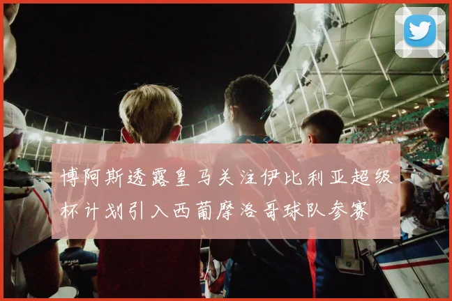 博阿斯透露皇马关注伊比利亚超级杯计划引入西葡摩洛哥球队参赛
