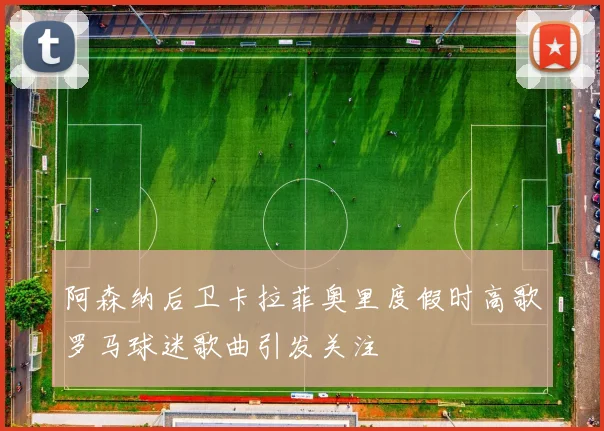 阿森纳后卫卡拉菲奥里度假时高歌罗马球迷歌曲引发关注