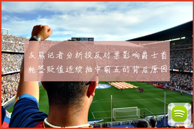 灰熊记者分析投反对票影响爵士首轮签贬值连续抽中前五的背后原因