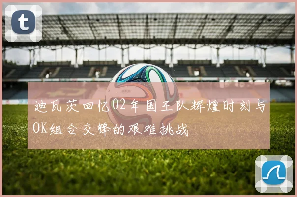 迪瓦茨回忆02年国王队辉煌时刻与OK组合交锋的艰难挑战