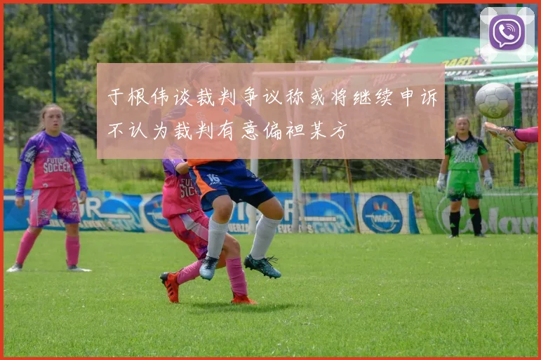 于根伟谈裁判争议称或将继续申诉不认为裁判有意偏袒某方