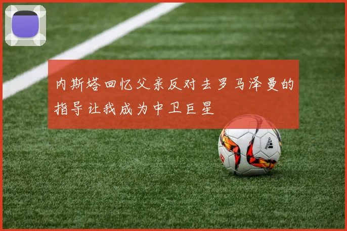 内斯塔回忆父亲反对去罗马泽曼的指导让我成为中卫巨星