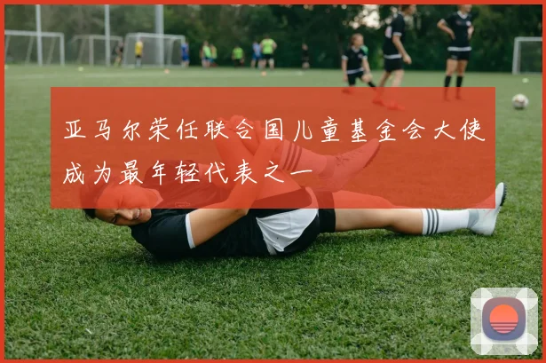 亚马尔荣任联合国儿童基金会大使成为最年轻代表之一